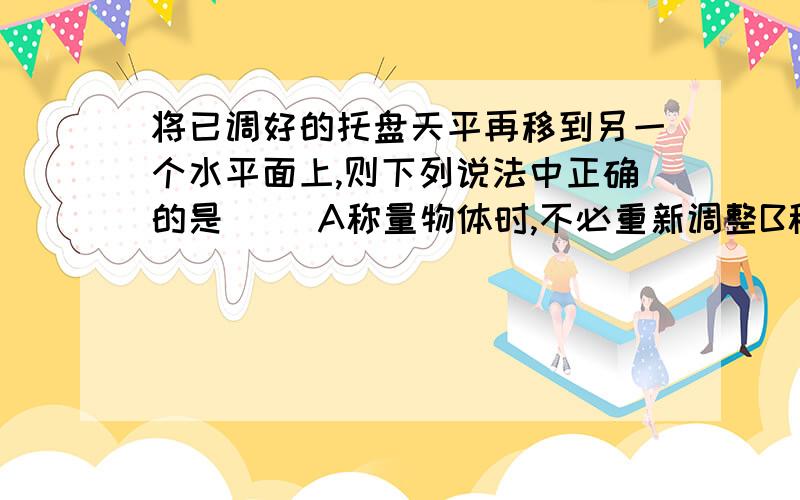 将已调好的托盘天平再移到另一个水平面上,则下列说法中正确的是（ ）A称量物体时,不必重新调整B称量物体时,水平台和天平的横梁必须重新调整C称量物体时,只需调整水平台D称量物体时,只