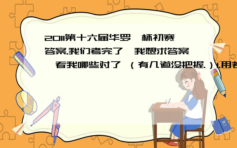 2011第十六届华罗庚杯初赛答案.我们考完了、我想求答案、看我哪些对了 （有几道没把握.）1.用若干台电脑打一份文稿,要用若干小时.如果增加三台,所用时间就是原来时间的75%；如果减少三