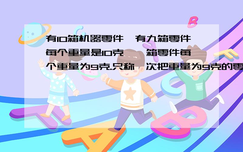 有10箱机器零件,有九箱零件每个重量是10克,一箱零件每个重量为9克.只称一次把重量为9克的零件区分开