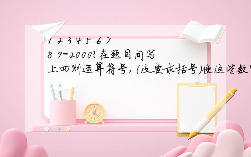 1 2 3 4 5 6 7 8 9=2000?在题目间写上四则运算符号,（没要求括号）使这些数字组成五个数,结果是2000!有撒，忘加了，这位KAW.你的结果似乎不是2000啊