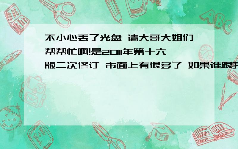 不小心丢了光盘 请大哥大姐们帮帮忙啊!是2011年第十六版二次修订 市面上有很多了 如果谁跟我买了一样的