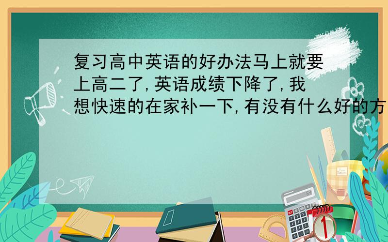 复习高中英语的好办法马上就要上高二了,英语成绩下降了,我想快速的在家补一下,有没有什么好的方法记单词和语法?希望是亲身体会过的有用办法,自己试过的哦!