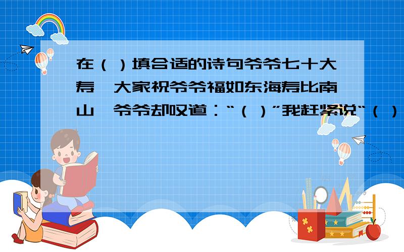 在（）填合适的诗句爷爷七十大寿,大家祝爷爷福如东海寿比南山,爷爷却叹道：“（）”我赶紧说“（）你的身子比年轻人还壮实呢