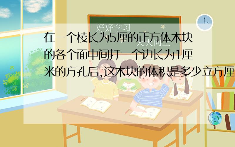 在一个棱长为5厘的正方体木块的各个面中间打一个边长为1厘米的方孔后,这木块的体积是多少立方厘米?急