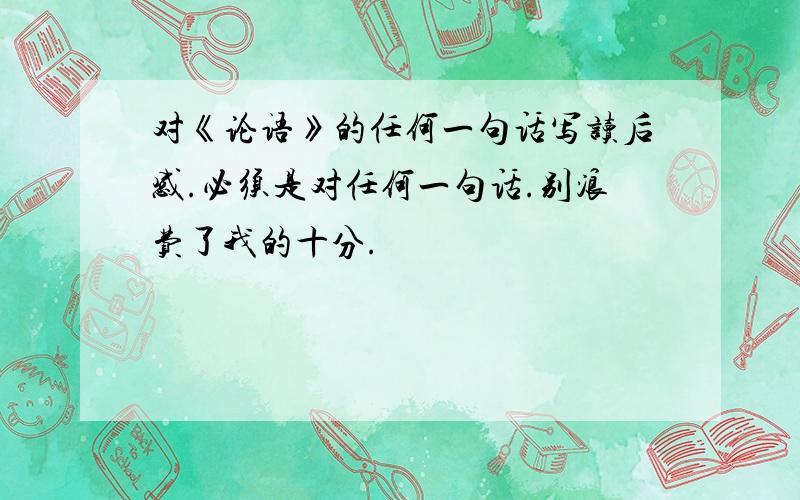 对《论语》的任何一句话写读后感.必须是对任何一句话.别浪费了我的十分.