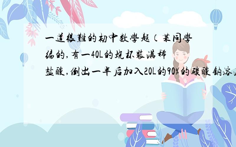 一道很难的初中数学题（某同学编的,有一40L的烧杯装满稀盐酸,倒出一半后加入20L的90%的碳酸钠溶液,反应完成后,再将杯中的液体倒出一半,加入20L的45%的碳酸钠溶液,求此时烧杯中稀盐酸的重