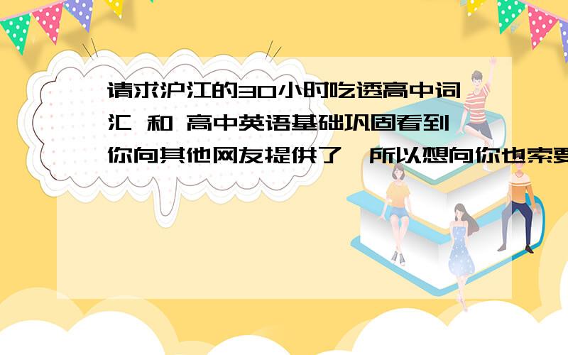 请求沪江的30小时吃透高中词汇 和 高中英语基础巩固看到你向其他网友提供了,所以想向你也索要一份,需要多少财富值可以私密我.