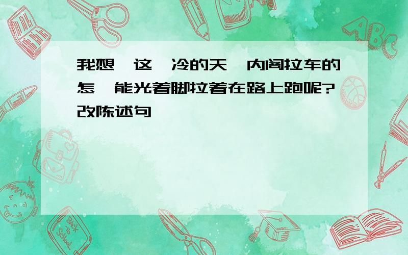 我想,这麽冷的天,内阁拉车的怎麽能光着脚拉着在路上跑呢?改陈述句