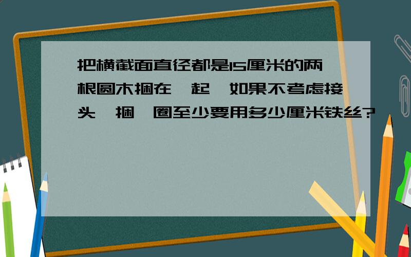 把横截面直径都是15厘米的两根圆木捆在一起,如果不考虑接头,捆一圈至少要用多少厘米铁丝?