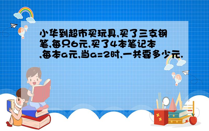 小华到超市买玩具,买了三支钢笔,每只6元,买了4本笔记本,每本a元,当a=2时,一共要多少元.