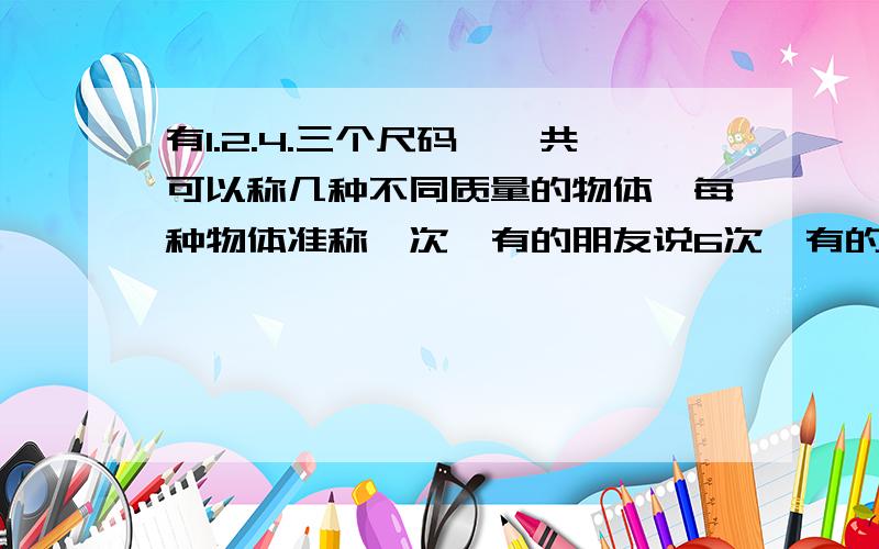 有1.2.4.三个尺码,一共可以称几种不同质量的物体,每种物体准称一次,有的朋友说6次,有的说7次,有的12次,特别是7次我不知道什么道理