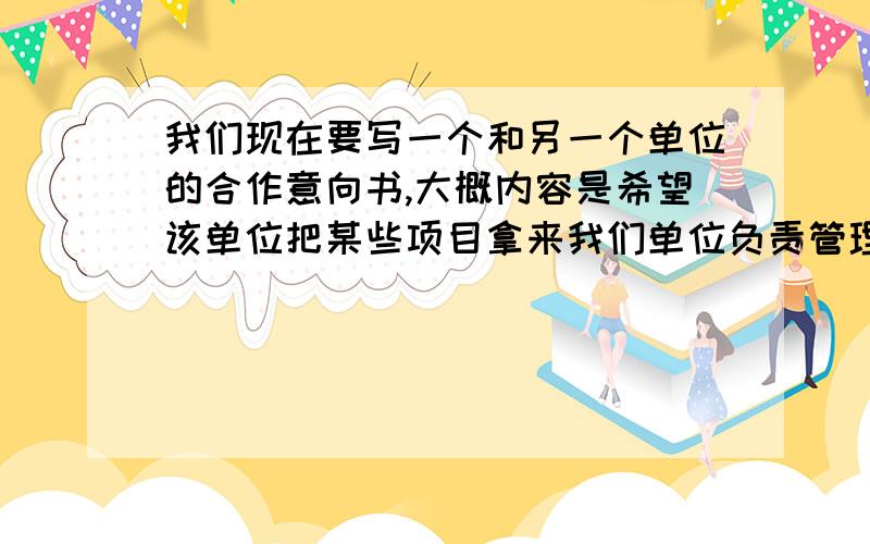 我们现在要写一个和另一个单位的合作意向书,大概内容是希望该单位把某些项目拿来我们单位负责管理组织,以及建立战略合作伙伴关系,不是合同的形式……只是想他们表达我们意向的书面