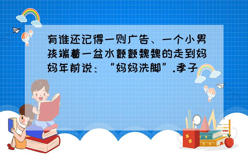 有谁还记得一则广告、一个小男孩端着一盆水颤颤魏魏的走到妈妈年前说：“妈妈洗脚”.孝子