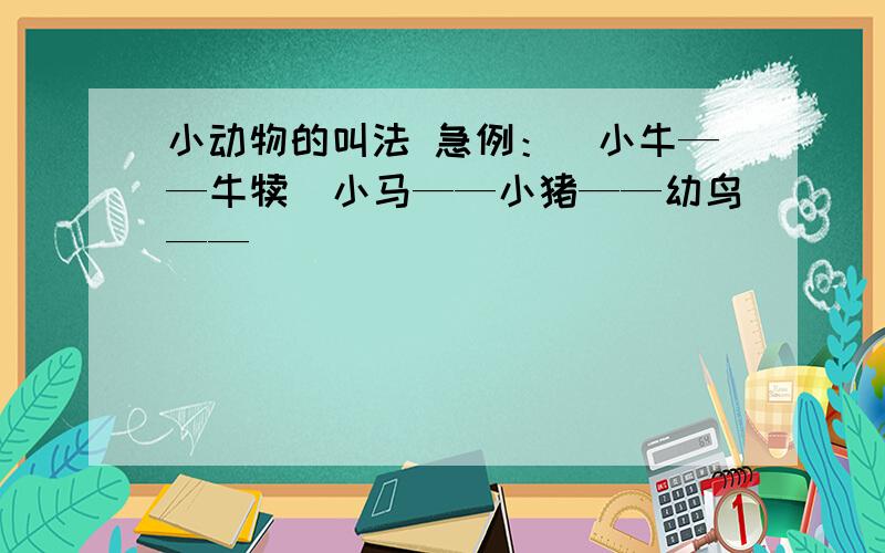 小动物的叫法 急例：（小牛——牛犊）小马——小猪——幼鸟——