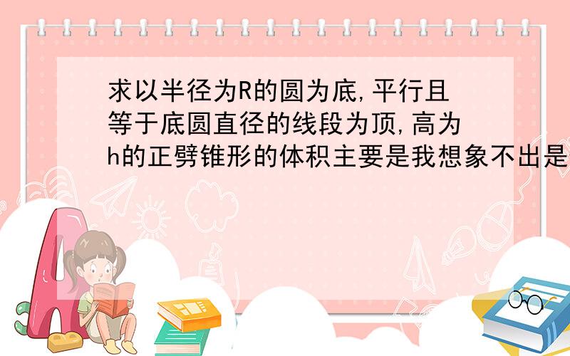 求以半径为R的圆为底,平行且等于底圆直径的线段为顶,高为h的正劈锥形的体积主要是我想象不出是什么样子的图形,什么是正劈锥形,从小老师从来也没讲过啊.答案在我这也有,主要是哪位高