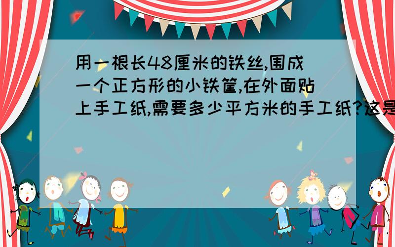 用一根长48厘米的铁丝,围成一个正方形的小铁筐,在外面贴上手工纸,需要多少平方米的手工纸?这是求表面积的题目,请尽快回答问题.但是为什么我的朋友说是96