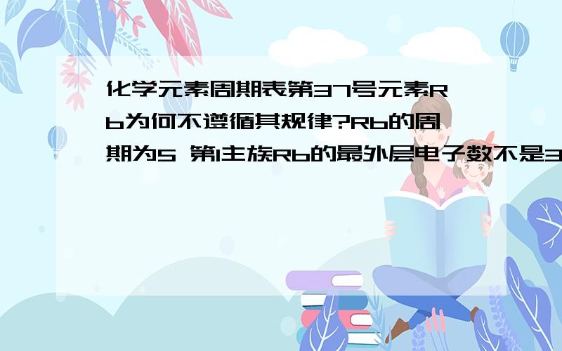 化学元素周期表第37号元素Rb为何不遵循其规律?Rb的周期为5 第1主族Rb的最外层电子数不是3吗 这与元素周期表的规律不一样而且Rb的电子层为6 也与元素周期表的规律不一样呀(按规律的话Rb的