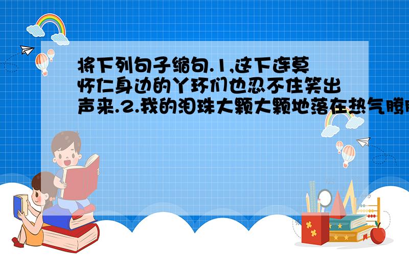 将下列句子缩句.1,这下连莫怀仁身边的丫环们也忍不住笑出声来.2.我的泪珠大颗大颗地落在热气腾腾的鱼汤里.