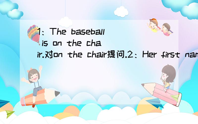 1：The baseball is on the chair.对on the chair提问.2：Her first name's Kenni.对Kenni提问.3:His last name is Miller.改为同义句.4：It is a blue pen.改为否定句.5：Her name is Gina.改为一般疑问句.6：That is her eraser.改为