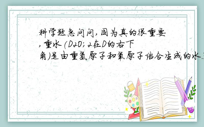 科学题急问问,因为真的很重要,重水(D2O；2在D的右下角)是由重氢原子和氧原子结合生成的水.通过计算说明一个重水分子与一个普通水分子相比,其中的氧元素含量、所含的质子数是否相同?还