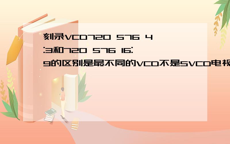 刻录VCD720 576 4:3和720 576 16:9的区别是最不同的VCD不是SVCD电视是老式25寸电视VCD也是老式VCD我在刻录时选4：3还是16：9 这两个有什么区别