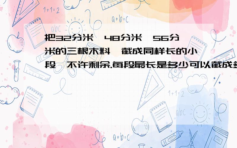 把32分米、48分米、56分米的三根木料,截成同样长的小段,不许剩余.每段最长是多少可以截成多少小段