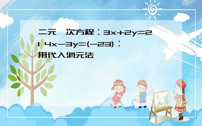 二元一次方程：3x+2y=21 4x-3y=(-23)；用代入消元法,