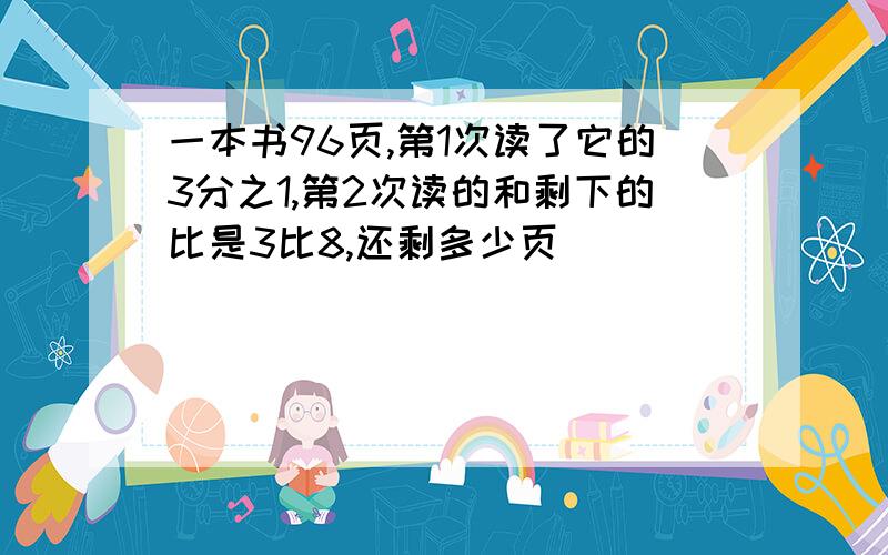 一本书96页,第1次读了它的3分之1,第2次读的和剩下的比是3比8,还剩多少页