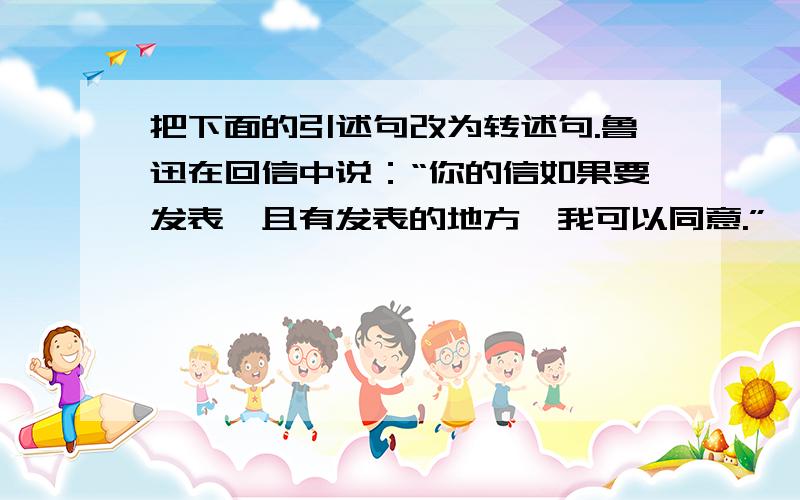 把下面的引述句改为转述句.鲁迅在回信中说：“你的信如果要发表,且有发表的地方,我可以同意.”