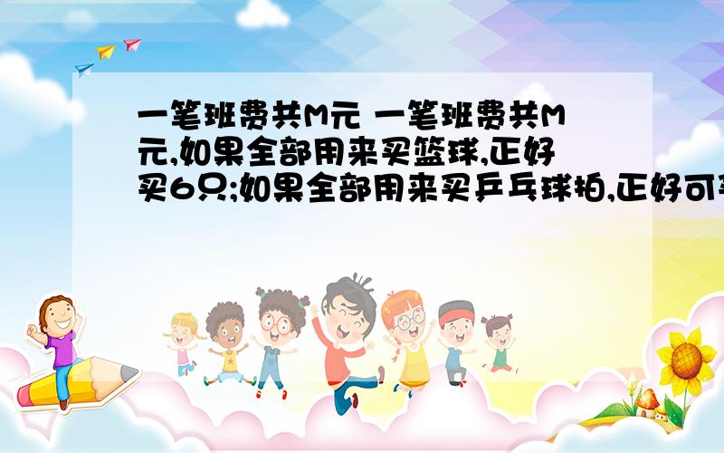 一笔班费共M元 一笔班费共M元,如果全部用来买篮球,正好买6只;如果全部用来买乒乓球拍,正好可买12副,班委们经商量决定,买4只篮球,其余的买兵乓球拍.乒乓球拍买了多少副?请写出完整的算式