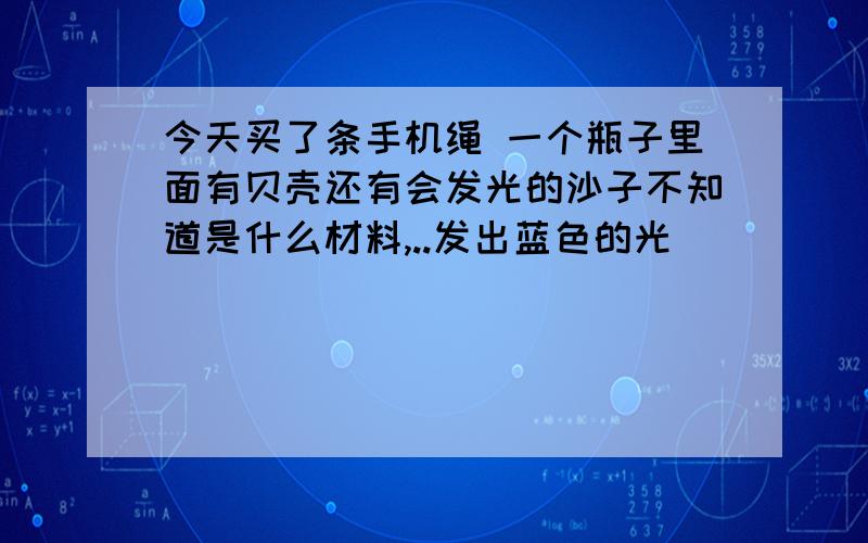 今天买了条手机绳 一个瓶子里面有贝壳还有会发光的沙子不知道是什么材料,..发出蓝色的光