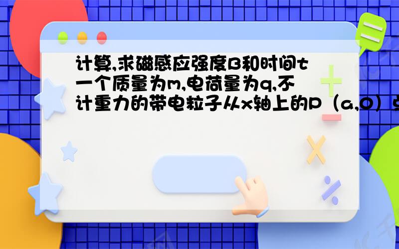 计算,求磁感应强度B和时间t一个质量为m,电荷量为q,不计重力的带电粒子从x轴上的P（a,0）点以速度v,沿与x正方向成60°的方向射入第一象限内的匀强磁场中,并恰好垂直于y轴射出第一象限．求