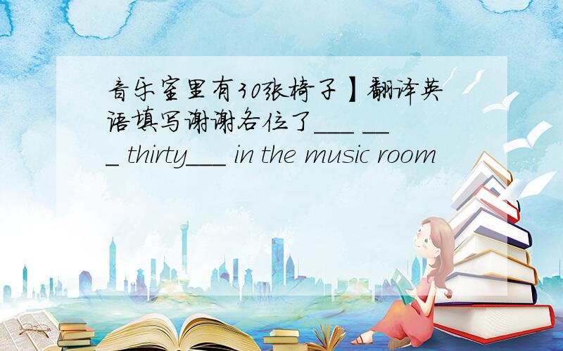 音乐室里有30张椅子】翻译英语填写谢谢各位了___ ___ thirty___ in the music room