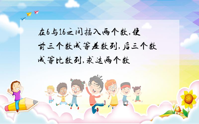 在6与16之间插入两个数,使前三个数成等差数列,后三个数成等比数列,求这两个数