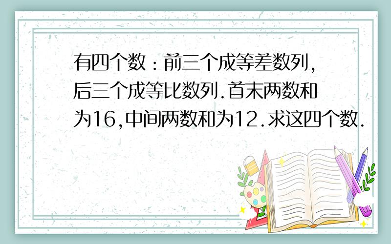 有四个数：前三个成等差数列,后三个成等比数列.首末两数和为16,中间两数和为12.求这四个数.