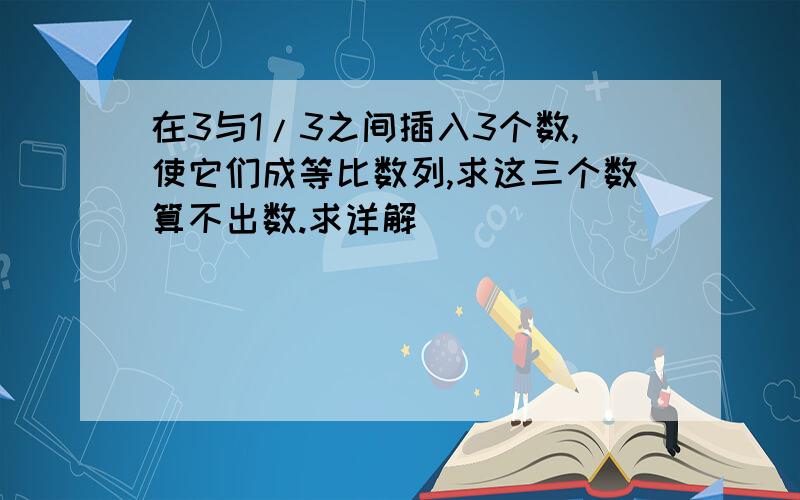 在3与1/3之间插入3个数,使它们成等比数列,求这三个数算不出数.求详解