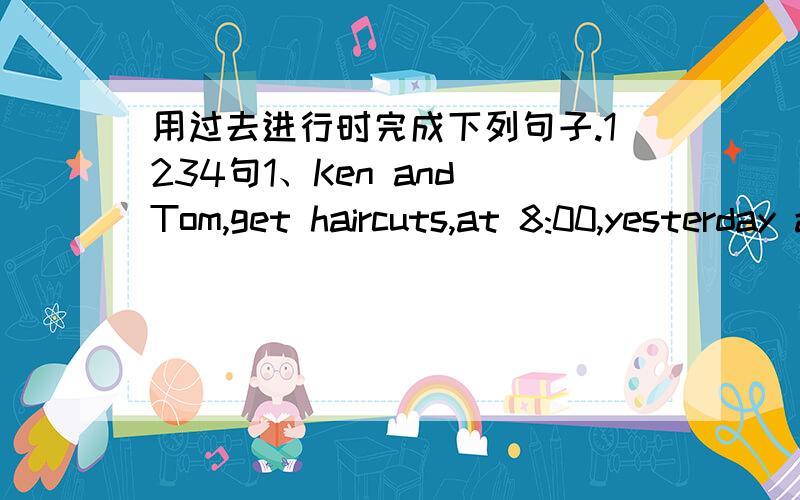 用过去进行时完成下列句子.1234句1、Ken and Tom,get haircuts,at 8:00,yesterday aftenoon2、they,do martial arts,at 10:00,yesterday morning3、we,hike,at Wutong Mountain,this afternoon4、the students,read magazines,at the library,all this