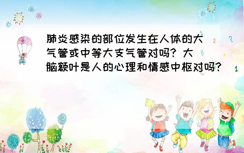 肺炎感染的部位发生在人体的大气管或中等大支气管对吗? 大脑额叶是人的心理和情感中枢对吗?