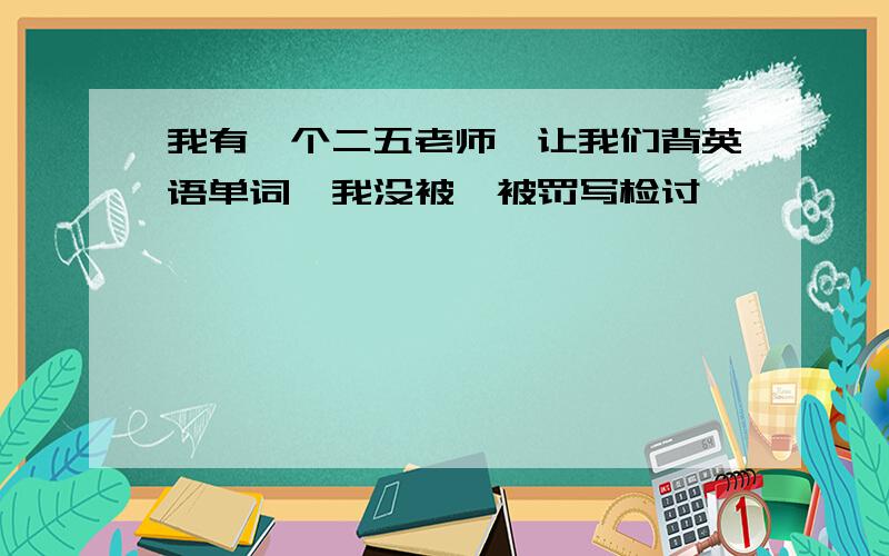 我有一个二五老师,让我们背英语单词,我没被,被罚写检讨,