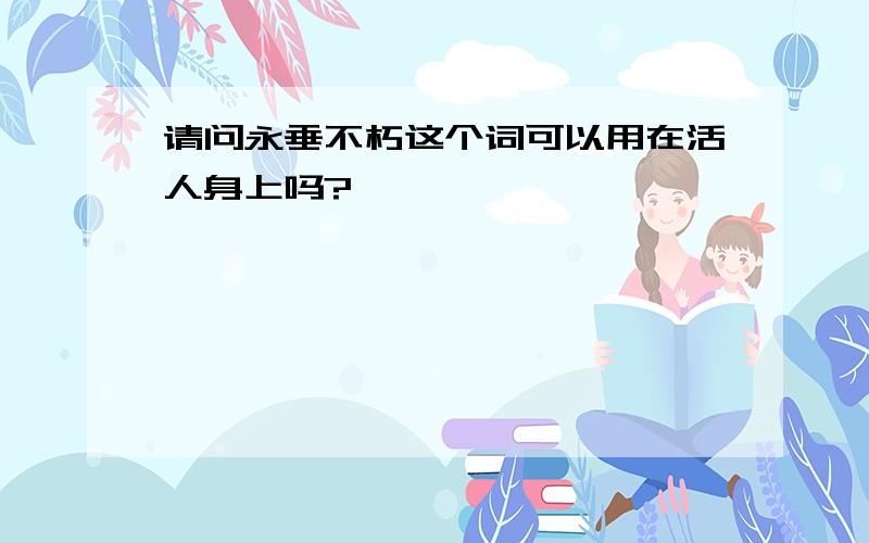 请问永垂不朽这个词可以用在活人身上吗?