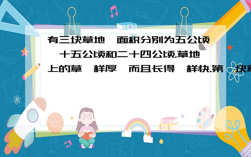 有三块草地,面积分别为五公顷、十五公顷和二十四公顷.草地上的草一样厚,而且长得一样快.第一块草地可供十头牛吃三十天,第二块草地可供二十八头牛吃四十五天.第三块草地可供多少牛吃