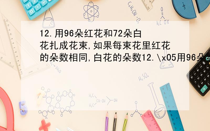 12.用96朵红花和72朵白花扎成花束,如果每束花里红花的朵数相同,白花的朵数12.\x05用96朵红花和72朵白花扎成花束,如果每束花里红花的朵数相同,白花的朵数也相同,每个花束里至少有几朵花?