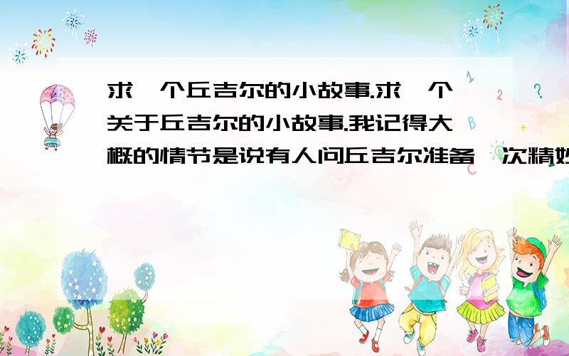 求一个丘吉尔的小故事.求一个关于丘吉尔的小故事.我记得大概的情节是说有人问丘吉尔准备一次精妙的演讲要多少时间,他说现在马上可以讲.然后说什么什么的.他回答说需要一个月.