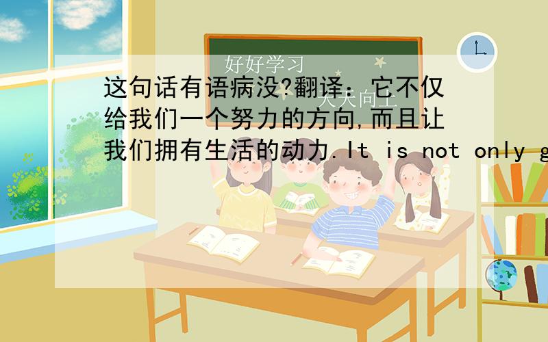 这句话有语病没?翻译：它不仅给我们一个努力的方向,而且让我们拥有生活的动力.It is not only give us a direction which to strive,but also let us own the energy for living.right?帮我指出哪有语病就好，不用美