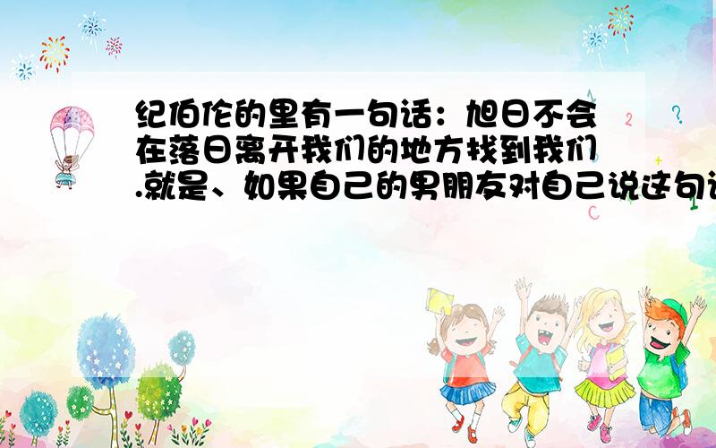 纪伯伦的里有一句话：旭日不会在落日离开我们的地方找到我们.就是、如果自己的男朋友对自己说这句话那代表什么意思啊?