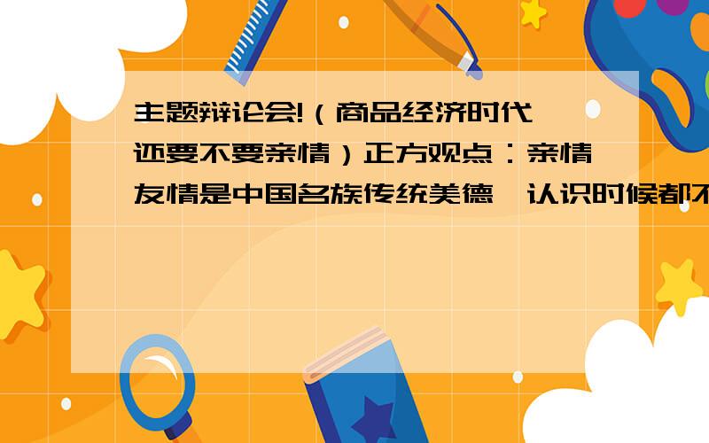 主题辩论会!（商品经济时代,还要不要亲情）正方观点：亲情友情是中国名族传统美德,认识时候都不能丢弃 （要亲情）反方观点：商品经济时代,适者生存不能让亲情阻碍了前进的脚步（不