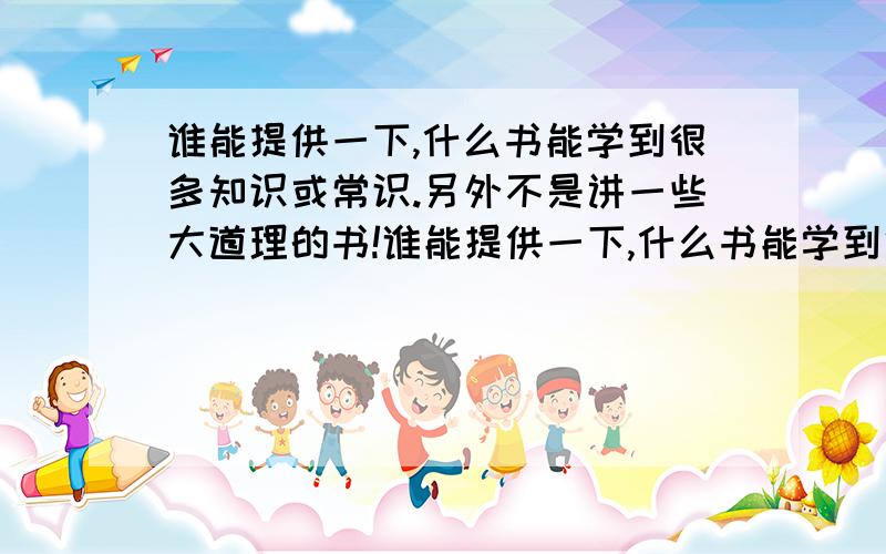 谁能提供一下,什么书能学到很多知识或常识.另外不是讲一些大道理的书!谁能提供一下,什么书能学到很多知识或常识.也就是说补充大脑里的空白.另外不是讲一些大道理的书!