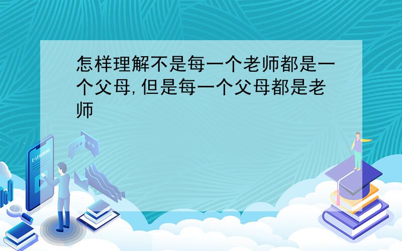 怎样理解不是每一个老师都是一个父母,但是每一个父母都是老师