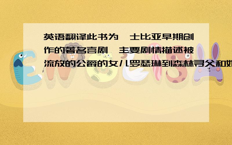 英语翻译此书为莎士比亚早期创作的著名喜剧,主要剧情描述被流放的公爵的女儿罗瑟琳到森林寻父和她的爱情故事.剧名 皆大欢喜 表明剧中受迫害的好人全都得到好报,恶人受到感化,有情人