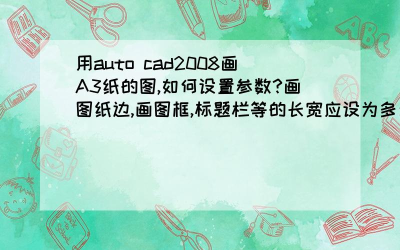 用auto cad2008画A3纸的图,如何设置参数?画图纸边,画图框,标题栏等的长宽应设为多少?